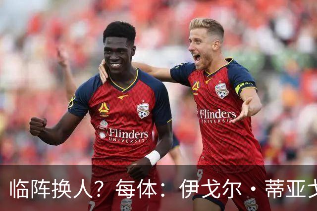 临阵换人？每体：伊戈尔·蒂亚戈取代库尼亚，将首发出战摩洛哥